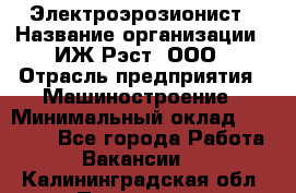 Электроэрозионист › Название организации ­ ИЖ-Рэст, ООО › Отрасль предприятия ­ Машиностроение › Минимальный оклад ­ 25 000 - Все города Работа » Вакансии   . Калининградская обл.,Приморск г.